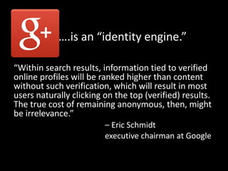 ….is an “identity engine.”
“Within search results, information tied to verified
online profiles will be ranked higher than content
without such verification, which will result in most
users naturally clicking on the top (verified) results.
The true cost of remaining anonymous, then, might
be irrelevance.”
– Eric Schmidt
executive chairman at Google
 