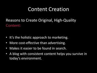 Content Creation
Reasons to Create Original, High-Quality
Content:
• It’s the holistic approach to marketing.
• More cost-effective than advertising.
• Makes it easier to be found in search.
• A blog with consistent content helps you survive in
today’s environment.
 