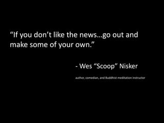 “If you don’t like the news…go out and
make some of your own.”
- Wes “Scoop” Nisker
author, comedian, and Buddhist meditation instructor
 