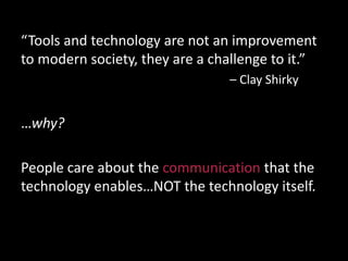 “Tools and technology are not an improvement
to modern society, they are a challenge to it.”
– Clay Shirky
…why?
People care about the communication that the
technology enables…NOT the technology itself.
 