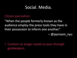 Social. Media.
Citizen journalism:
“When the people formerly known as the
audience employ the press tools they have in
their possession to inform one another.”
– @jayrosen_nyu
• Content no longer needs to pass through
gatekeepers.
 