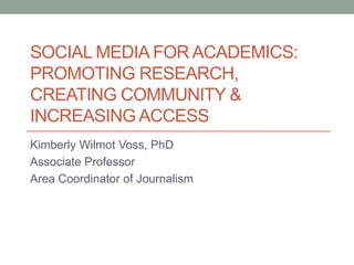 SOCIAL MEDIA FOR ACADEMICS:
PROMOTING RESEARCH,
CREATING COMMUNITY &
INCREASING ACCESS
Kimberly Wilmot Voss, PhD
Associate Professor
Area Coordinator of Journalism

 
