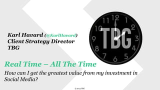 Karl Havard (@KarlHavard)
Client Strategy Director
TBG

Real Time – All The Time
How can I get the greatest value from my investment in
Social Media?
© 2013 TBG

© 2013 TBG

 