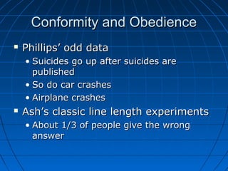 Conformity and ObedienceConformity and Obedience
 Phillips’ odd dataPhillips’ odd data
• Suicides go up after suicides areSuicides go up after suicides are
publishedpublished
• So do car crashesSo do car crashes
• Airplane crashesAirplane crashes
 Ash’s classic line length experimentsAsh’s classic line length experiments
• About 1/3 of people give the wrongAbout 1/3 of people give the wrong
answeranswer
 