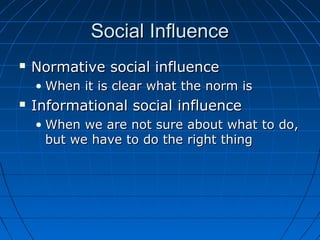 Social InfluenceSocial Influence
 Normative social influenceNormative social influence
• When it is clear what the norm isWhen it is clear what the norm is
 Informational social influenceInformational social influence
• When we are not sure about what to do,When we are not sure about what to do,
but we have to do the right thingbut we have to do the right thing
 