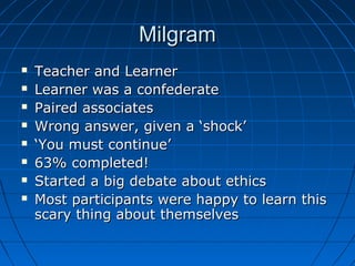 MilgramMilgram
 Teacher and LearnerTeacher and Learner
 Learner was a confederateLearner was a confederate
 Paired associatesPaired associates
 Wrong answer, given a ‘shock’Wrong answer, given a ‘shock’
 ‘‘You must continue’You must continue’
 63% completed!63% completed!
 Started a big debate about ethicsStarted a big debate about ethics
 Most participants were happy to learn thisMost participants were happy to learn this
scary thing about themselvesscary thing about themselves
 