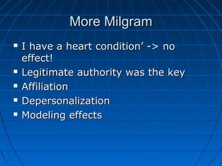 More MilgramMore Milgram
 I have a heart condition’ -> noI have a heart condition’ -> no
effect!effect!
 Legitimate authority was the keyLegitimate authority was the key
 AffiliationAffiliation
 DepersonalizationDepersonalization
 Modeling effectsModeling effects
 