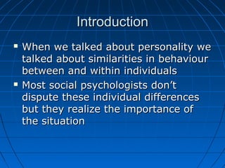 IntroductionIntroduction
 When we talked about personality weWhen we talked about personality we
talked about similarities in behaviourtalked about similarities in behaviour
between and within individualsbetween and within individuals
 Most social psychologists don’tMost social psychologists don’t
dispute these individual differencesdispute these individual differences
but they realize the importance ofbut they realize the importance of
the situationthe situation
 
