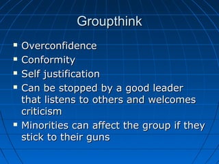 GroupthinkGroupthink
 OverconfidenceOverconfidence
 ConformityConformity
 Self justificationSelf justification
 Can be stopped by a good leaderCan be stopped by a good leader
that listens to others and welcomesthat listens to others and welcomes
criticismcriticism
 Minorities can affect the group if theyMinorities can affect the group if they
stick to their gunsstick to their guns
 