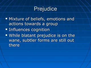 PrejudicePrejudice
 Mixture of beliefs, emotions andMixture of beliefs, emotions and
actions towards a groupactions towards a group
 Influences cognitionInfluences cognition
 While blatant prejudice is on theWhile blatant prejudice is on the
wane, subtler forms are still outwane, subtler forms are still out
therethere
 