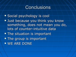 ConclusionsConclusions
 Social psychology is coolSocial psychology is cool
 Just because you think you knowJust because you think you know
something, does not mean you do,something, does not mean you do,
lots of counter-intuitive datalots of counter-intuitive data
 The situation is importantThe situation is important
 The group is importantThe group is important
 WE ARE DONEWE ARE DONE
 