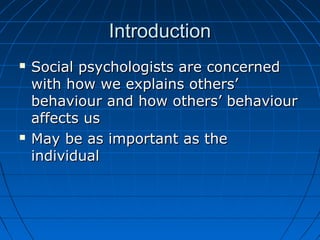 IntroductionIntroduction
 Social psychologists are concernedSocial psychologists are concerned
with how we explains others’with how we explains others’
behaviour and how others’ behaviourbehaviour and how others’ behaviour
affects usaffects us
 May be as important as theMay be as important as the
individualindividual
 
