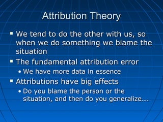 Attribution TheoryAttribution Theory
 We tend to do the other with us, soWe tend to do the other with us, so
when we do something we blame thewhen we do something we blame the
situationsituation
 The fundamental attribution errorThe fundamental attribution error
• We have more data in essenceWe have more data in essence
 Attributions have big effectsAttributions have big effects
• Do you blame the person or theDo you blame the person or the
situation, and then do you generalize….situation, and then do you generalize….
 
