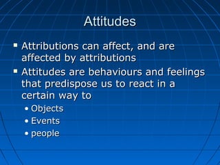 AttitudesAttitudes
 Attributions can affect, and areAttributions can affect, and are
affected by attributionsaffected by attributions
 Attitudes are behaviours and feelingsAttitudes are behaviours and feelings
that predispose us to react in athat predispose us to react in a
certain way tocertain way to
• ObjectsObjects
• EventsEvents
• peoplepeople
 