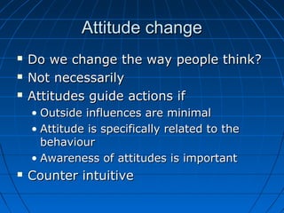 Attitude changeAttitude change
 Do we change the way people think?Do we change the way people think?
 Not necessarilyNot necessarily
 Attitudes guide actions ifAttitudes guide actions if
• Outside influences are minimalOutside influences are minimal
• Attitude is specifically related to theAttitude is specifically related to the
behaviourbehaviour
• Awareness of attitudes is importantAwareness of attitudes is important
 Counter intuitiveCounter intuitive
 