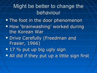 Might be better to change theMight be better to change the
behaviourbehaviour
 The foot in the door phenomenonThe foot in the door phenomenon
 How ‘brainwashing’ worked duringHow ‘brainwashing’ worked during
the Korean Warthe Korean War
 Drive Carefully (Freedman andDrive Carefully (Freedman and
Frasier, 1966)Frasier, 1966)
 17 % put up big ugly sign17 % put up big ugly sign
 All did if they put up a little sign firstAll did if they put up a little sign first
 