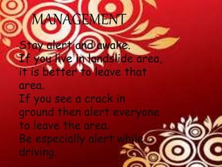 MANAGEMENT
Stay alert and awake.
If you live in landslide area,
it is better to leave that
area.
If you see a crack in
ground then alert everyone
to leave the area.
Be especially alert while
driving.
 
