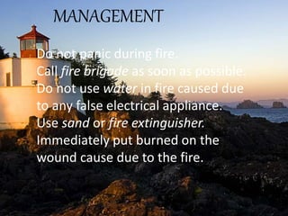 MANAGEMENT
Do not panic during fire.
Call fire brigade as soon as possible.
Do not use water in fire caused due
to any false electrical appliance.
Use sand or fire extinguisher.
Immediately put burned on the
wound cause due to the fire.
 