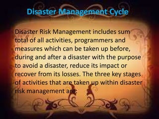 Disaster Management Cycle
Disaster Risk Management includes sum
total of all activities, programmers and
measures which can be taken up before,
during and after a disaster with the purpose
to avoid a disaster, reduce its impact or
recover from its losses. The three key stages
of activities that are taken up within disaster
risk management are:
 