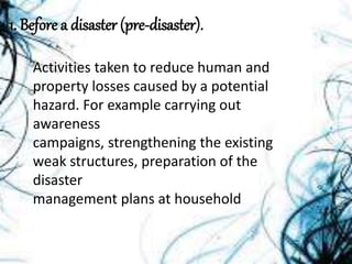 1. Before a disaster (pre-disaster).
Activities taken to reduce human and
property losses caused by a potential
hazard. For example carrying out
awareness
campaigns, strengthening the existing
weak structures, preparation of the
disaster
management plans at household
 