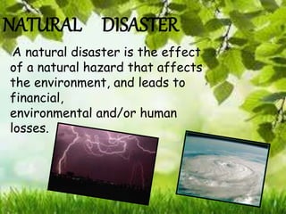 NATURAL DISASTER
A natural disaster is the effect
of a natural hazard that affects
the environment, and leads to
financial,
environmental and/or human
losses.
 