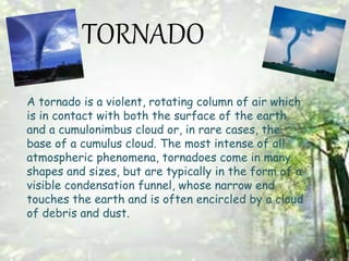 TORNADO
A tornado is a violent, rotating column of air which
is in contact with both the surface of the earth
and a cumulonimbus cloud or, in rare cases, the
base of a cumulus cloud. The most intense of all
atmospheric phenomena, tornadoes come in many
shapes and sizes, but are typically in the form of a
visible condensation funnel, whose narrow end
touches the earth and is often encircled by a cloud
of debris and dust.
 