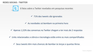 GRUPO BANDEIRANTES DE COMUNICAÇÃOREDES SOCIAIS - TWITTER
6 fatos sobre o Twitter revelados em pesquisas recentes
 71% dos tweets são ignorados
 As novidades só bombam na primeira hora
 Apenas 1,53% das conversas no Twitter chegam a ter mais de 2 respostas
 Links relacionados a ciência e tecnologia estão entre os mais compartilhados
 Seus tweets têm mais chances de bombar às terças e quartas-feiras
Fonte: pingdom
 