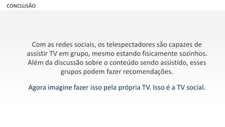 GRUPO BANDEIRANTES DE COMUNICAÇÃOCONCLUSÃO
Com as redes sociais, os telespectadores são capazes de
assistir TV em grupo, mesmo estando fisicamente sozinhos.
Além da discussão sobre o conteúdo sendo assistido, esses
grupos podem fazer recomendações.
Agora imagine fazer isso pela própria TV. Isso é a TV social.
 