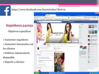https://www.facebook.com/lasoreirofan/?fref=ts
Seguidores 441033
Objetivos específicos
Aumentar seguidores
Aumentar interacción con
los clientes
Publicar indumentaria
disponible
Soporte a clientes
 