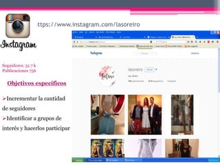 https://www.instagram.com/lasoreiro
Seguidores: 51.7 k
Publicaciones 756
Objetivos específicos
Incrementar la cantidad
de seguidores
Identificar a grupos de
interés y hacerlos participar
 
