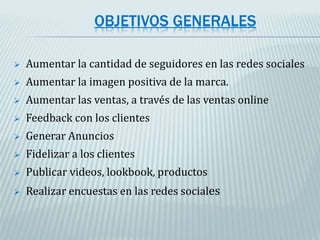 OBJETIVOS GENERALES
 Aumentar la cantidad de seguidores en las redes sociales
 Aumentar la imagen positiva de la marca.
 Aumentar las ventas, a través de las ventas online
 Feedback con los clientes
 Generar Anuncios
 Fidelizar a los clientes
 Publicar videos, lookbook, productos
 Realizar encuestas en las redes sociales
 