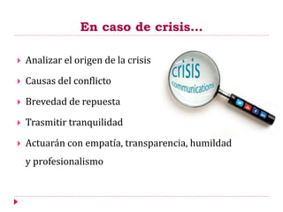 En caso de crisis…
 Analizar el origen de la crisis
 Causas del conflicto
 Brevedad de repuesta
 Trasmitir tranquilidad
 Actuarán con empatía, transparencia, humildad
y profesionalismo
 
