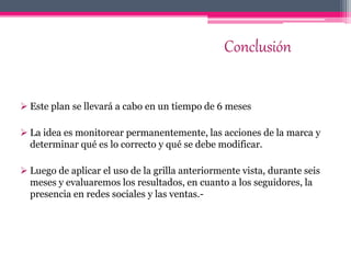 Conclusión
 Este plan se llevará a cabo en un tiempo de 6 meses
 La idea es monitorear permanentemente, las acciones de la marca y
determinar qué es lo correcto y qué se debe modificar.
 Luego de aplicar el uso de la grilla anteriormente vista, durante seis
meses y evaluaremos los resultados, en cuanto a los seguidores, la
presencia en redes sociales y las ventas.-
 