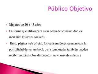  Mujeres de 20 a 45 años
 La forma que utiliza para estar cerca del consumidor, es
mediante las redes sociales.
 En su página web oficial, los consumidores cuentan con la
posibilidad de ver un book de la temporada, también pueden
recibir noticias sobre descuentos, new arrivals y demás
 
