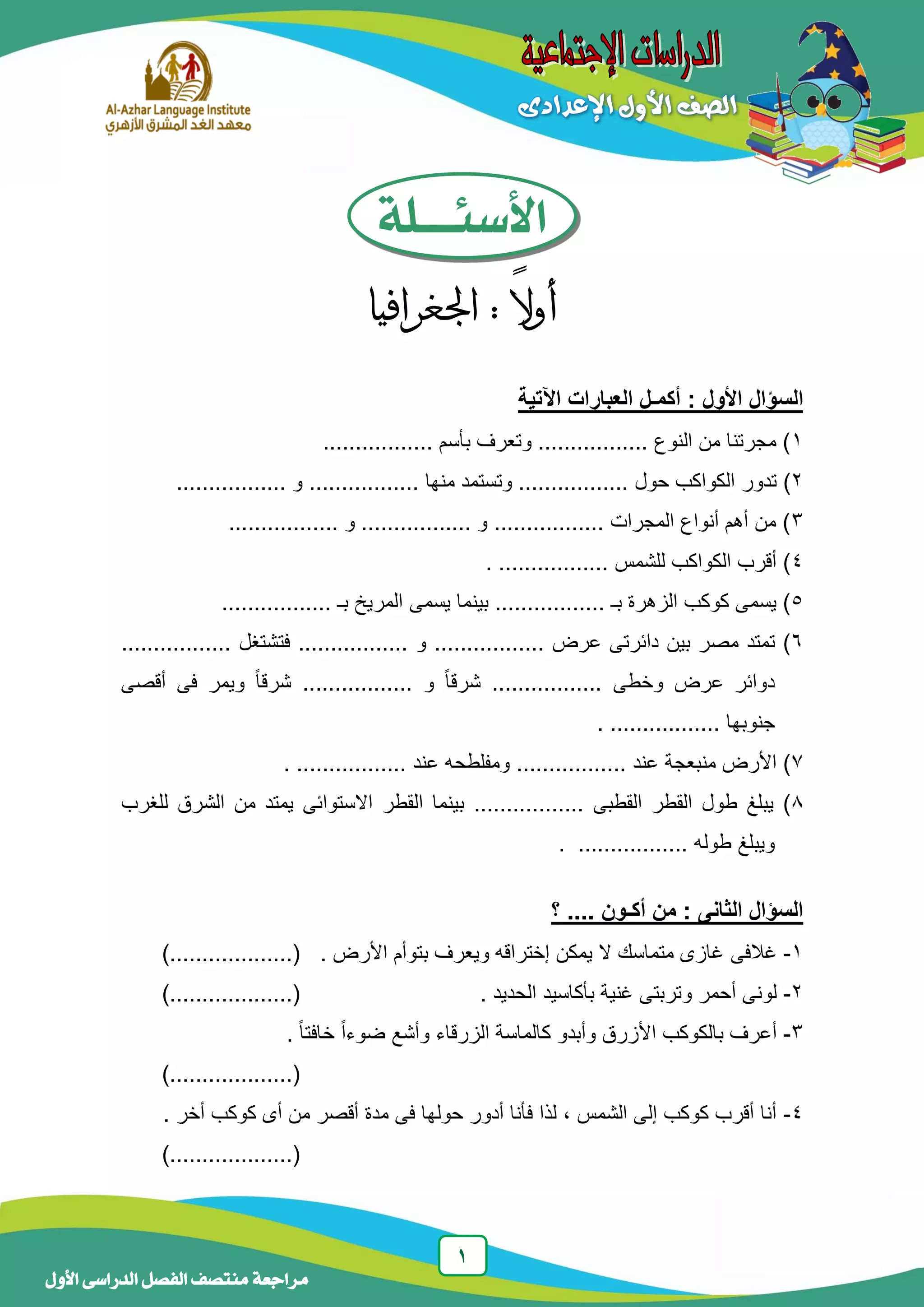 1
‫منتصف‬ ‫مراجعة‬‫األول‬ ‫الدراسى‬ ‫الفصل‬
‫األسئـــلة‬
ً‫ال‬‫أو‬:‫اجلغرافيا‬
‫ا‬‫اآل‬ ‫العبارات‬ ‫أكمـل‬ : ‫األول‬ ‫لسؤال‬‫تية‬
1................. ‫بأسم‬ ‫وتعرف‬ ................. ‫النوع‬ ‫من‬ ‫مجرتنا‬ )
2‫تدو‬ )‫ر‬................. ‫و‬ ................. ‫منها‬ ‫وتستمد‬ ................. ‫حول‬ ‫الكواكب‬
3................. ‫و‬ ................. ‫و‬ ................. ‫المجرات‬ ‫أنواع‬ ‫أهم‬ ‫من‬ )
4................. ‫للشمس‬ ‫الكواكب‬ ‫أقرب‬ ).
5‫يسمى‬ ‫بينما‬ ................. ‫بـ‬ ‫الزهرة‬ ‫كوكب‬ ‫يسمى‬ )................. ‫بـ‬ ‫المريخ‬
6‫عرض‬ ‫دائرتى‬ ‫بين‬ ‫مصر‬ ‫تمتد‬ ).................‫و‬.................‫فتشتغل‬.................
‫وخطى‬ ‫عرض‬ ‫دوائر‬.................‫و‬ ً‫ا‬‫شرق‬.................‫أقصى‬ ‫فى‬ ‫ويمر‬ ً‫ا‬‫شرق‬
‫جنوبها‬..................
7‫عند‬ ‫منبعجة‬ ‫األرض‬ ).................‫عند‬ ‫ومفلطحه‬..................
8‫القطبى‬ ‫القطر‬ ‫طول‬ ‫يبلغ‬ ).................‫للغرب‬ ‫الشرق‬ ‫من‬ ‫يمتد‬ ‫االستوائى‬ ‫القطر‬ ‫بينما‬
‫طوله‬ ‫ويبلغ‬..................
‫؟‬ .... ‫أكـون‬ ‫من‬ : ‫الثانى‬ ‫السؤال‬
1-‫غالفى‬‫األرض‬ ‫بتوأم‬ ‫ويعرف‬ ‫إختراقه‬ ‫يمكن‬ ‫ال‬ ‫متماسك‬ ‫غازى‬.)...................(
2-‫و‬ ‫أحمر‬ ‫لونى‬. ‫الحديد‬ ‫بأكاسيد‬ ‫غنية‬ ‫تربتى‬)...................(
3-. ً‫ا‬‫خافت‬ ً‫ا‬‫ضوء‬ ‫وأشع‬ ‫الزرقاء‬ ‫كالماسة‬ ‫وأبدو‬ ‫األزرق‬ ‫بالكوكب‬ ‫أعرف‬
)...................(
4-. ‫أخر‬ ‫كوكب‬ ‫أى‬ ‫من‬ ‫أقصر‬ ‫مدة‬ ‫فى‬ ‫حولها‬ ‫أدور‬ ‫فأنا‬ ‫لذا‬ ، ‫الشمس‬ ‫إلى‬ ‫كوكب‬ ‫أقرب‬ ‫أنا‬
)...................(
 