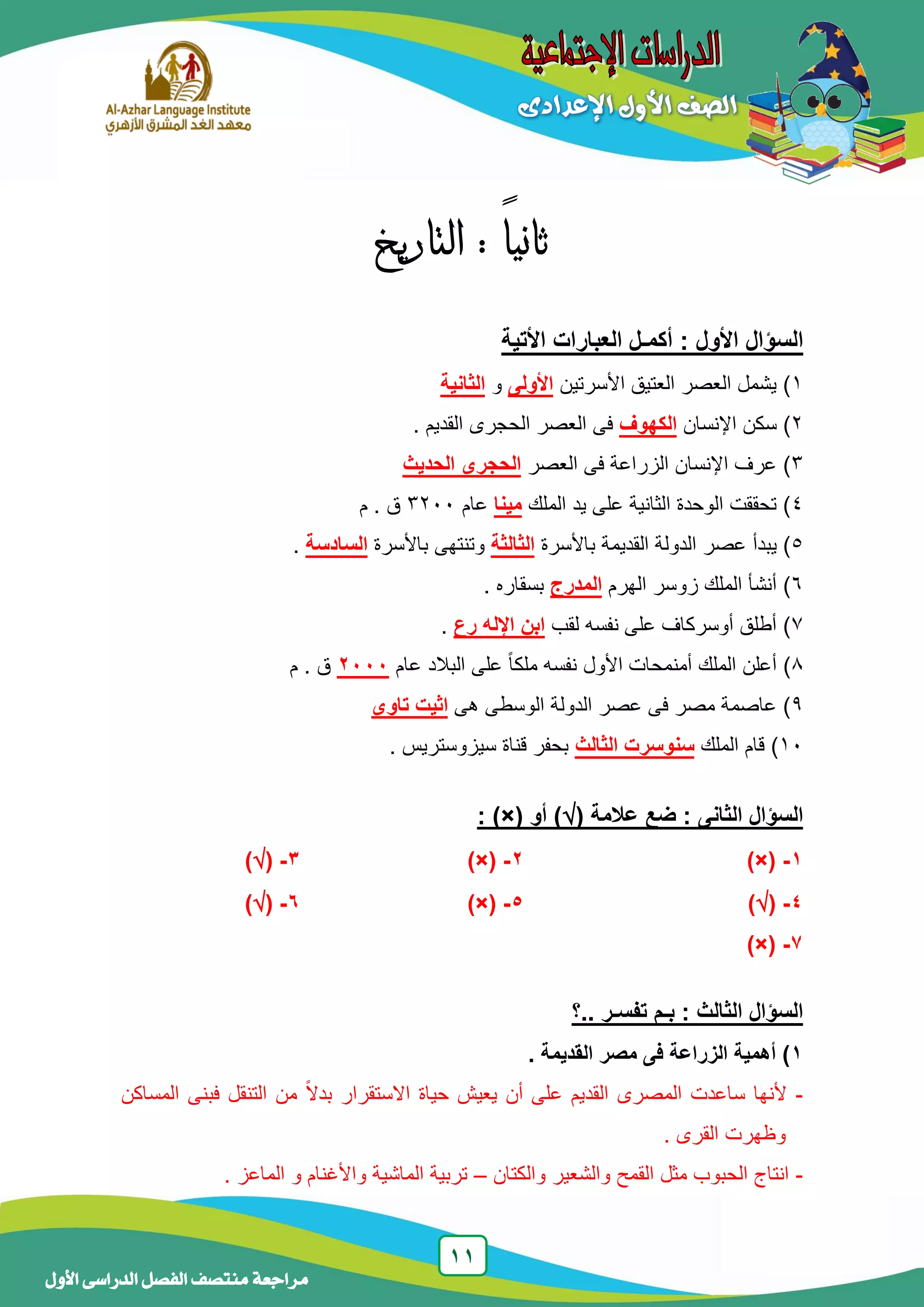 11
‫منتصف‬ ‫مراجعة‬‫األول‬ ‫الدراسى‬ ‫الفصل‬
: ً‫ا‬‫ثاني‬‫التاريخ‬
‫األتية‬ ‫العبارات‬ ‫أكمـل‬ : ‫األول‬ ‫السؤال‬
1‫األسرتين‬ ‫العتيق‬ ‫العصر‬ ‫يشمل‬ )‫األولى‬‫و‬‫الثانية‬
2‫اإلنسان‬ ‫سكن‬ )‫الكهوف‬. ‫القديم‬ ‫الحجرى‬ ‫العصر‬ ‫فى‬
3‫العصر‬ ‫فى‬ ‫الزراعة‬ ‫اإلنسان‬ ‫عرف‬ )‫الحديث‬ ‫الحجرى‬
4‫الملك‬ ‫يد‬ ‫على‬ ‫الثانية‬ ‫الوحدة‬ ‫تحققت‬ )‫مينا‬‫عام‬3233‫م‬ . ‫ق‬
5‫باألسرة‬ ‫القديمة‬ ‫الدولة‬ ‫عصر‬ ‫يبدأ‬ )‫الثالثة‬‫باألسرة‬ ‫وتنتهى‬‫السادسة‬.
6‫الهرم‬ ‫زوسر‬ ‫الملك‬ ‫أنشأ‬ )‫المدرج‬‫بسقار‬‫ه‬.
7‫لقب‬ ‫نفسه‬ ‫على‬ ‫أوسركاف‬ ‫أطلق‬ )‫رع‬ ‫اإلله‬ ‫ابن‬.
8‫عام‬ ‫البالد‬ ‫على‬ ً‫ا‬‫ملك‬ ‫نفسه‬ ‫األول‬ ‫أمنمحات‬ ‫الملك‬ ‫أعلن‬ )1112‫م‬ . ‫ق‬
9‫هى‬ ‫الوسطى‬ ‫الدولة‬ ‫عصر‬ ‫فى‬ ‫مصر‬ ‫عاصمة‬ )‫تاوى‬ ‫اثيت‬
13‫الملك‬ ‫قام‬ )‫سنوسرت‬‫الثالث‬. ‫سيزوستريس‬ ‫قناة‬ ‫بحفر‬
( ‫عالمة‬ ‫ضع‬ : ‫الثانى‬ ‫السؤال‬‫أو‬ ): )×(
1-)×(2-)×(3-()
4-()5-)×(6-()
7-)×(
‫..؟‬ ‫تفسـر‬ ‫بـم‬ : ‫الثالث‬ ‫السؤال‬
1. ‫القديمة‬ ‫مصر‬ ‫فى‬ ‫الزراعة‬ ‫أهمية‬ )
-‫المساكن‬ ‫فبنى‬ ‫التنقل‬ ‫من‬ ً‫ال‬‫بد‬ ‫االستقرار‬ ‫حياة‬ ‫يعيش‬ ‫أن‬ ‫على‬ ‫القديم‬ ‫المصرى‬ ‫ساعدت‬ ‫ألنها‬
. ‫القرى‬ ‫وظهرت‬
-‫والكتان‬ ‫والشعير‬ ‫القمح‬ ‫مثل‬ ‫الحبوب‬ ‫انتاج‬–. ‫الماعز‬ ‫و‬ ‫واألغنام‬ ‫الماشية‬ ‫تربية‬
 