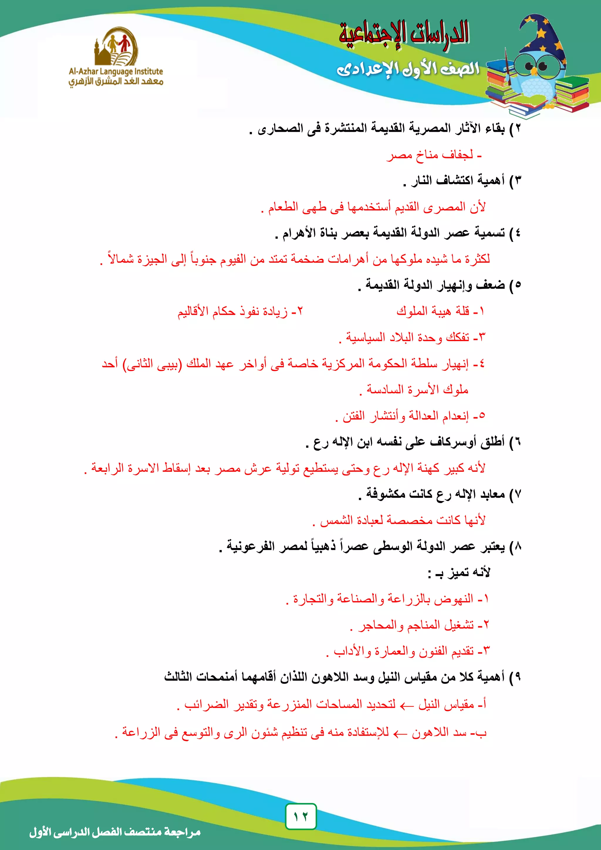 12
‫منتصف‬ ‫مراجعة‬‫األول‬ ‫الدراسى‬ ‫الفصل‬
2‫بقاء‬ ). ‫الصحارى‬ ‫فى‬ ‫المنتشرة‬ ‫القديمة‬ ‫المصرية‬ ‫اآلثار‬
-‫مصر‬ ‫مناخ‬ ‫لجفاف‬
3‫النار‬ ‫اكتشاف‬ ‫أهمية‬ ).
‫ألن‬. ‫الطعام‬ ‫طهى‬ ‫فى‬ ‫أستخدمها‬ ‫القديم‬ ‫المصرى‬
4. ‫األهرام‬ ‫بناة‬ ‫بعصر‬ ‫القديمة‬ ‫الدولة‬ ‫عصر‬ ‫تسمية‬ )
ً‫ا‬‫جنوب‬ ‫الفيوم‬ ‫من‬ ‫تمتد‬ ‫ضخمة‬ ‫أهرامات‬ ‫من‬ ‫ملوكها‬ ‫شيده‬ ‫ما‬ ‫لكثرة‬‫إلى‬. ً‫ال‬‫شما‬ ‫الجيزة‬
5. ‫القديمة‬ ‫الدولة‬ ‫وإنهيار‬ ‫ضعف‬ )
1-‫الملوك‬ ‫هيبة‬ ‫قلة‬2-‫األقاليم‬ ‫حكام‬ ‫نفوذ‬ ‫زيادة‬
3-. ‫السياسية‬ ‫البالد‬ ‫وحدة‬ ‫تفكك‬
4-‫أحد‬ )‫الثانى‬ ‫(بيبى‬ ‫الملك‬ ‫عهد‬ ‫أواخر‬ ‫فى‬ ‫خاصة‬ ‫المركزية‬ ‫الحكومة‬ ‫سلطة‬ ‫إنهيار‬
‫ملوك‬‫األسرة‬‫السادسة‬.
5-‫وأنتشار‬ ‫العدالة‬ ‫إنعدام‬. ‫الفتن‬
6. ‫رع‬ ‫اإلله‬ ‫ابن‬ ‫نفسه‬ ‫على‬ ‫أوسركاف‬ ‫أطلق‬ )
. ‫الرابعة‬ ‫االسرة‬ ‫إسقاط‬ ‫بعد‬ ‫مصر‬ ‫عرش‬ ‫تولية‬ ‫يستطيع‬ ‫وحتى‬ ‫رع‬ ‫اإلله‬ ‫كهنة‬ ‫كبير‬ ‫ألنه‬
7. ‫مكشوفة‬ ‫كانت‬ ‫رع‬ ‫اإلله‬ ‫معابد‬ )
. ‫الشمس‬ ‫لعبادة‬ ‫مخصصة‬ ‫كانت‬ ‫ألنها‬
1. ‫الفرعونية‬ ‫لمصر‬ ‫ا‬‫ا‬‫ذهبي‬ ‫ا‬‫ا‬‫عصر‬ ‫الوسطى‬ ‫الدولة‬ ‫عصر‬ ‫يعتبر‬ )
‫ألنه‬: ‫بـ‬ ‫تميز‬
1-. ‫والتجارة‬ ‫والصناعة‬ ‫بالزراعة‬ ‫النهوض‬
2-. ‫والمحاجر‬ ‫المناجم‬ ‫تشغيل‬
3-. ‫واألداب‬ ‫والعمارة‬ ‫الفنون‬ ‫تقديم‬
9‫الثالث‬ ‫أمنمحات‬ ‫أقامهما‬ ‫اللذان‬ ‫الالهون‬ ‫وسد‬ ‫النيل‬ ‫مقياس‬ ‫من‬ ‫كال‬ ‫أهمية‬ )
‫أ‬-‫النيل‬ ‫مقياس‬. ‫الضرائب‬ ‫وتقدير‬ ‫المنزرعة‬ ‫المساحات‬ ‫لتحديد‬
‫ب‬-‫الالهون‬ ‫سد‬‫الزراعة‬ ‫فى‬ ‫والتوسع‬ ‫الرى‬ ‫شئون‬ ‫تنظيم‬ ‫فى‬ ‫منه‬ ‫لإلستفادة‬.
 