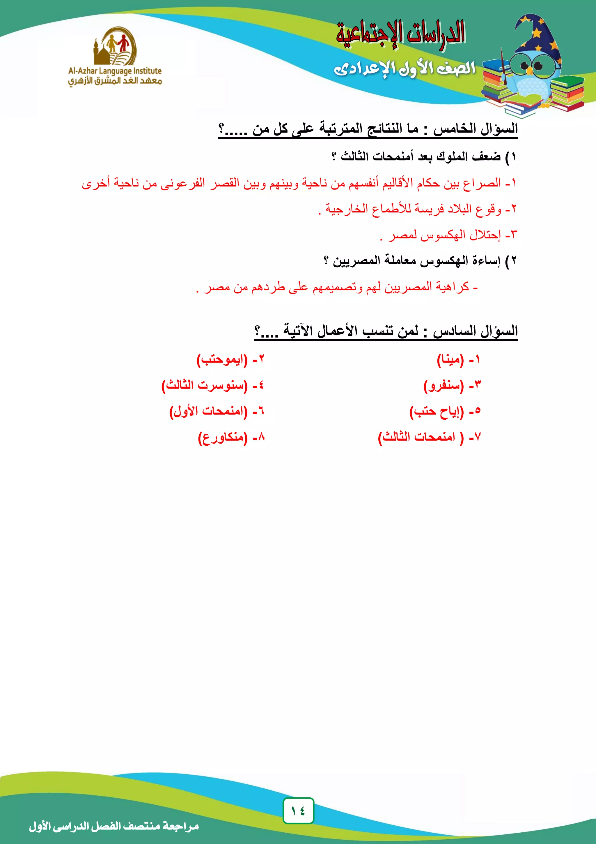 14
‫منتصف‬ ‫مراجعة‬‫األول‬ ‫الدراسى‬ ‫الفصل‬
‫.....؟‬ ‫من‬ ‫كل‬ ‫على‬ ‫المترتبة‬ ‫النتائج‬ ‫ما‬ : ‫الخامس‬ ‫السؤال‬
1)‫؟‬ ‫الثالث‬ ‫أمنمحات‬ ‫بعد‬ ‫الملوك‬ ‫ضعف‬
1-‫وبي‬ ‫وبينهم‬ ‫ناحية‬ ‫من‬ ‫أنفسهم‬ ‫األقاليم‬ ‫حكام‬ ‫بين‬ ‫الصراع‬‫أخرى‬ ‫ناحية‬ ‫من‬ ‫الفرعونى‬ ‫القصر‬ ‫ن‬
2-. ‫الخارجية‬ ‫لألطماع‬ ‫فريسة‬ ‫البالد‬ ‫وقوع‬
3-. ‫لمصر‬ ‫الهكسوس‬ ‫إحتالل‬
2‫الهكسوس‬ ‫إساءة‬ )‫؟‬ ‫المصريين‬ ‫معاملة‬
-. ‫مصر‬ ‫من‬ ‫طردهم‬ ‫على‬ ‫وتصميمهم‬ ‫لهم‬ ‫المصريين‬ ‫كراهية‬
‫....؟‬ ‫اآلتية‬ ‫األعمال‬ ‫تنسب‬ ‫لمن‬ : ‫السادس‬ ‫السؤال‬
1-)‫(مينا‬2-)‫(ايموحتب‬
3-)‫(سنفرو‬4-)‫الثالث‬ ‫(سنوسرت‬
5-)‫حتب‬ ‫(إياح‬6-)‫األول‬ ‫(امنمحات‬
7-)‫الثالث‬ ‫امنمحات‬ (1-)‫(منكاورع‬
 