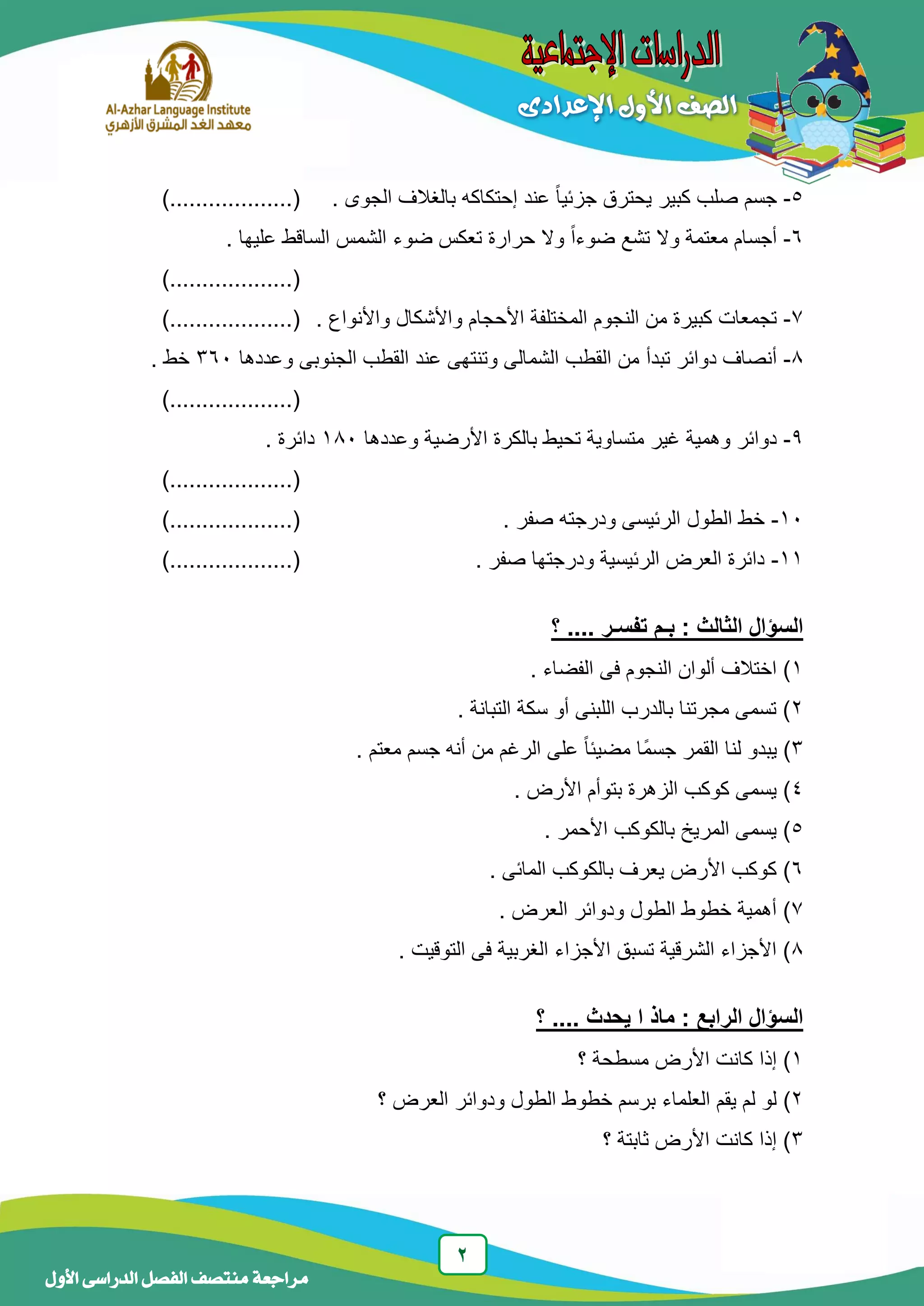 2
‫منتصف‬ ‫مراجعة‬‫األول‬ ‫الدراسى‬ ‫الفصل‬
5-. ‫الجوى‬ ‫بالغالف‬ ‫إحتكاكه‬ ‫عند‬ ً‫ا‬‫جزئي‬ ‫يحترق‬ ‫كبير‬ ‫صلب‬ ‫جسم‬)...................(
6-. ‫عليها‬ ‫الساقط‬ ‫الشمس‬ ‫ضوء‬ ‫تعكس‬ ‫حرارة‬ ‫وال‬ ً‫ا‬‫ضوء‬ ‫تشع‬ ‫وال‬ ‫معتمة‬ ‫أجسام‬
)...................(
7-‫المختل‬ ‫النجوم‬ ‫من‬ ‫كبيرة‬ ‫تجمعات‬‫األحجام‬ ‫فة‬. ‫واألنواع‬ ‫واألشكال‬)...................(
8-‫تبد‬ ‫دوائر‬ ‫أنصاف‬‫أ‬‫وعددها‬ ‫الجنوبى‬ ‫القطب‬ ‫عند‬ ‫وتنتهى‬ ‫الشمالى‬ ‫القطب‬ ‫من‬363. ‫خط‬
)...................(
9-‫با‬ ‫تحيط‬ ‫متساوية‬ ‫غير‬ ‫وهمية‬ ‫دوائر‬‫وعددها‬ ‫األرضية‬ ‫لكرة‬183. ‫دائرة‬
)...................(
13-‫الطول‬ ‫خط‬. ‫صفر‬ ‫ودرجته‬ ‫الرئيسى‬)...................(
11-. ‫صفر‬ ‫ودرجتها‬ ‫الرئيسية‬ ‫العرض‬ ‫دائرة‬)...................(
‫؟‬ .... ‫تفسـر‬ ‫بـم‬ : ‫الثالث‬ ‫السؤال‬
1. ‫الفضاء‬ ‫فى‬ ‫النجوم‬ ‫ألوان‬ ‫اختالف‬ )
2. ‫التبانة‬ ‫سكة‬ ‫أو‬ ‫اللبنى‬ ‫بالدرب‬ ‫مجرتنا‬ ‫تسمى‬ )
3ً‫ا‬‫مضيئ‬ ‫ًا‬‫م‬‫جس‬ ‫القمر‬ ‫لنا‬ ‫يبدو‬ ). ‫معتم‬ ‫جسم‬ ‫أنه‬ ‫من‬ ‫الرغم‬ ‫على‬
4. ‫األرض‬ ‫بتوأم‬ ‫الزهرة‬ ‫كوكب‬ ‫يسمى‬ )
5. ‫األحمر‬ ‫بالكوكب‬ ‫المريخ‬ ‫يسمى‬ )
6. ‫المائى‬ ‫بالكوكب‬ ‫يعرف‬ ‫األرض‬ ‫كوكب‬ )
7. ‫العرض‬ ‫ودوائر‬ ‫الطول‬ ‫خطوط‬ ‫أهمية‬ )
8. ‫التوقيت‬ ‫فى‬ ‫الغربية‬ ‫األجزاء‬ ‫تسبق‬ ‫الشرقية‬ ‫األجزاء‬ )
‫؟‬ .... ‫يحدث‬ ‫ا‬ ‫ماذ‬ : ‫الرابع‬ ‫السؤال‬
1‫مسطح‬ ‫األرض‬ ‫كانت‬ ‫إذا‬ )‫ة‬‫؟‬
2‫العلما‬ ‫يقم‬ ‫لم‬ ‫لو‬ )‫؟‬ ‫العرض‬ ‫ودوائر‬ ‫الطول‬ ‫خطوط‬ ‫برسم‬ ‫ء‬
3‫؟‬ ‫ثابتة‬ ‫األرض‬ ‫كانت‬ ‫إذا‬ )
 