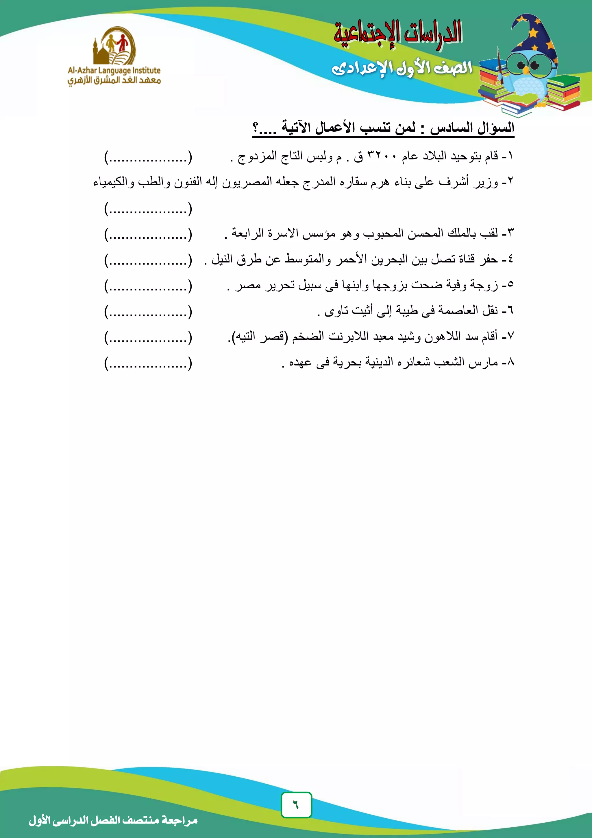6
‫منتصف‬ ‫مراجعة‬‫األول‬ ‫الدراسى‬ ‫الفصل‬
‫....؟‬ ‫اآلتية‬ ‫األعمال‬ ‫تنسب‬ ‫لمن‬ : ‫السادس‬ ‫السؤال‬
1-‫عام‬ ‫البالد‬ ‫بتوحيد‬ ‫قام‬3233‫م‬ . ‫ق‬. ‫المزدوج‬ ‫التاج‬ ‫ولبس‬.......(..)..........
2-‫سقاره‬ ‫هرم‬ ‫بناء‬ ‫على‬ ‫أشرف‬ ‫وزير‬‫والكيمياء‬ ‫والطب‬ ‫الفنون‬ ‫إله‬ ‫المصريون‬ ‫جعله‬ ‫المدرج‬
..........(..).......
3-. ‫الرابعة‬ ‫االسرة‬ ‫مؤسس‬ ‫وهو‬ ‫المحبوب‬ ‫المحسن‬ ‫بالملك‬ ‫لقب‬..........(..).......
4-‫البحرين‬ ‫بين‬ ‫تصل‬ ‫قناة‬ ‫حفر‬. ‫النيل‬ ‫طرق‬ ‫عن‬ ‫والمتوسط‬ ‫األحمر‬.........(..)........
5-. ‫مصر‬ ‫تحرير‬ ‫سبيل‬ ‫فى‬ ‫وابنها‬ ‫بزوجها‬ ‫ضحت‬ ‫وفية‬ ‫زوجة‬.......(..)..........
6-. ‫تاوى‬ ‫أثيت‬ ‫إلى‬ ‫طيبة‬ ‫فى‬ ‫العاصمة‬ ‫نقل‬......(..)...........
7-.)‫التيه‬ ‫(قصر‬ ‫الضخم‬ ‫الالبرنت‬ ‫معبد‬ ‫وشيد‬ ‫الالهون‬ ‫سد‬ ‫أقام‬........(.....)......
8-. ‫عهده‬ ‫فى‬ ‫بحرية‬ ‫الدينية‬ ‫شعائره‬ ‫الشعب‬ ‫مارس‬.............(..)....
 