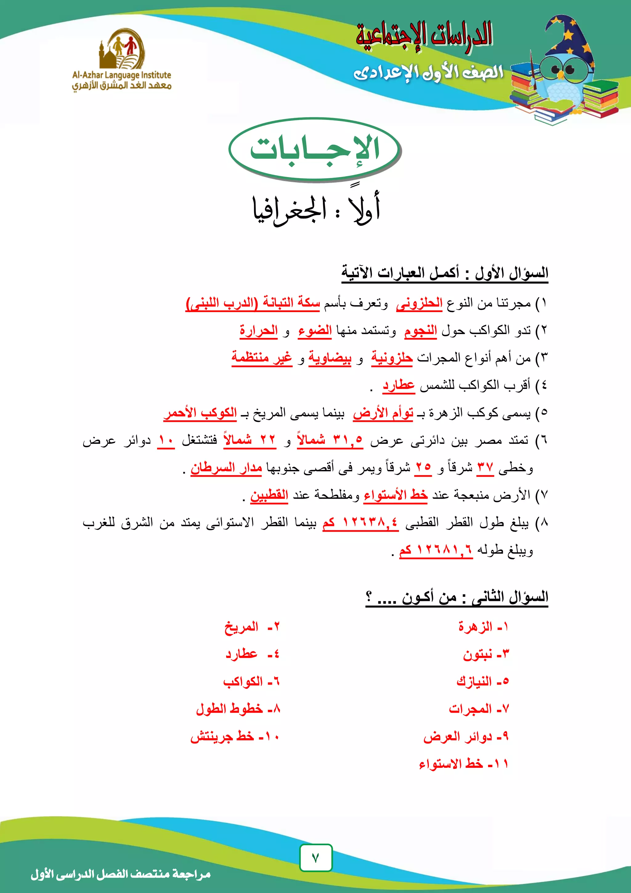 7
‫منتصف‬ ‫مراجعة‬‫األول‬ ‫الدراسى‬ ‫الفصل‬
‫اإلجــابات‬
ً‫ال‬‫أو‬:‫اجلغرافيا‬
‫ا‬‫اآل‬ ‫العبارات‬ ‫أكمـل‬ : ‫األول‬ ‫لسؤال‬‫تية‬
1‫النوع‬ ‫من‬ ‫مجرتنا‬ )‫الحلزونى‬‫بأسم‬ ‫وتعرف‬)‫اللبنى‬ ‫(الدرب‬ ‫التبانة‬ ‫سكة‬
2‫حول‬ ‫الكواكب‬ ‫تدو‬ )‫النجوم‬‫منها‬ ‫وتستمد‬‫الضوء‬‫و‬‫الحرارة‬
3‫المجرات‬ ‫أنواع‬ ‫أهم‬ ‫من‬ )‫حلزونية‬‫و‬‫بيضاوية‬‫و‬‫منتظمة‬ ‫غير‬
4‫للشمس‬ ‫الكواكب‬ ‫أقرب‬ )‫عطارد‬.
5‫بـ‬ ‫الزهرة‬ ‫كوكب‬ ‫يسمى‬ )‫تو‬‫أ‬‫األرض‬ ‫م‬‫بـ‬ ‫المريخ‬ ‫يسمى‬ ‫بينما‬‫األحمر‬ ‫الكوكب‬
6‫عرض‬ ‫دائرتى‬ ‫بين‬ ‫مصر‬ ‫تمتد‬ )5,31‫ا‬‫ل‬‫شما‬‫و‬22‫ا‬‫ل‬‫شما‬‫فتشتغل‬11‫عرض‬ ‫دوائر‬
‫وخطى‬37‫و‬ ً‫ا‬‫شرق‬25‫جنوبها‬ ‫أقصى‬ ‫فى‬ ‫ويمر‬ ً‫ا‬‫شرق‬‫السرطان‬ ‫مدار‬.
7‫عند‬ ‫منبعجة‬ ‫األرض‬ )‫األستواء‬ ‫خط‬‫عند‬ ‫ومفلطحة‬‫القطبين‬.
8‫القطبى‬ ‫القطر‬ ‫طول‬ ‫يبلغ‬ )4,12631‫كم‬‫للغرب‬ ‫الشرق‬ ‫من‬ ‫يمتد‬ ‫االستوائى‬ ‫القطر‬ ‫بينما‬
‫طوله‬ ‫ويبلغ‬6,12611‫كم‬.
‫؟‬ .... ‫أكـون‬ ‫من‬ : ‫الثانى‬ ‫السؤال‬
1-‫الزهرة‬2-‫المريخ‬
3-‫ن‬‫بتون‬4-‫عطارد‬
5-‫ال‬‫نيازك‬6-‫ال‬‫كواكب‬
7-‫ال‬‫مجرات‬1-‫الطول‬ ‫خطوط‬
9-‫العرض‬ ‫دوائر‬11-‫جرينتش‬ ‫خط‬
11-‫الستواء‬ ‫خط‬
 