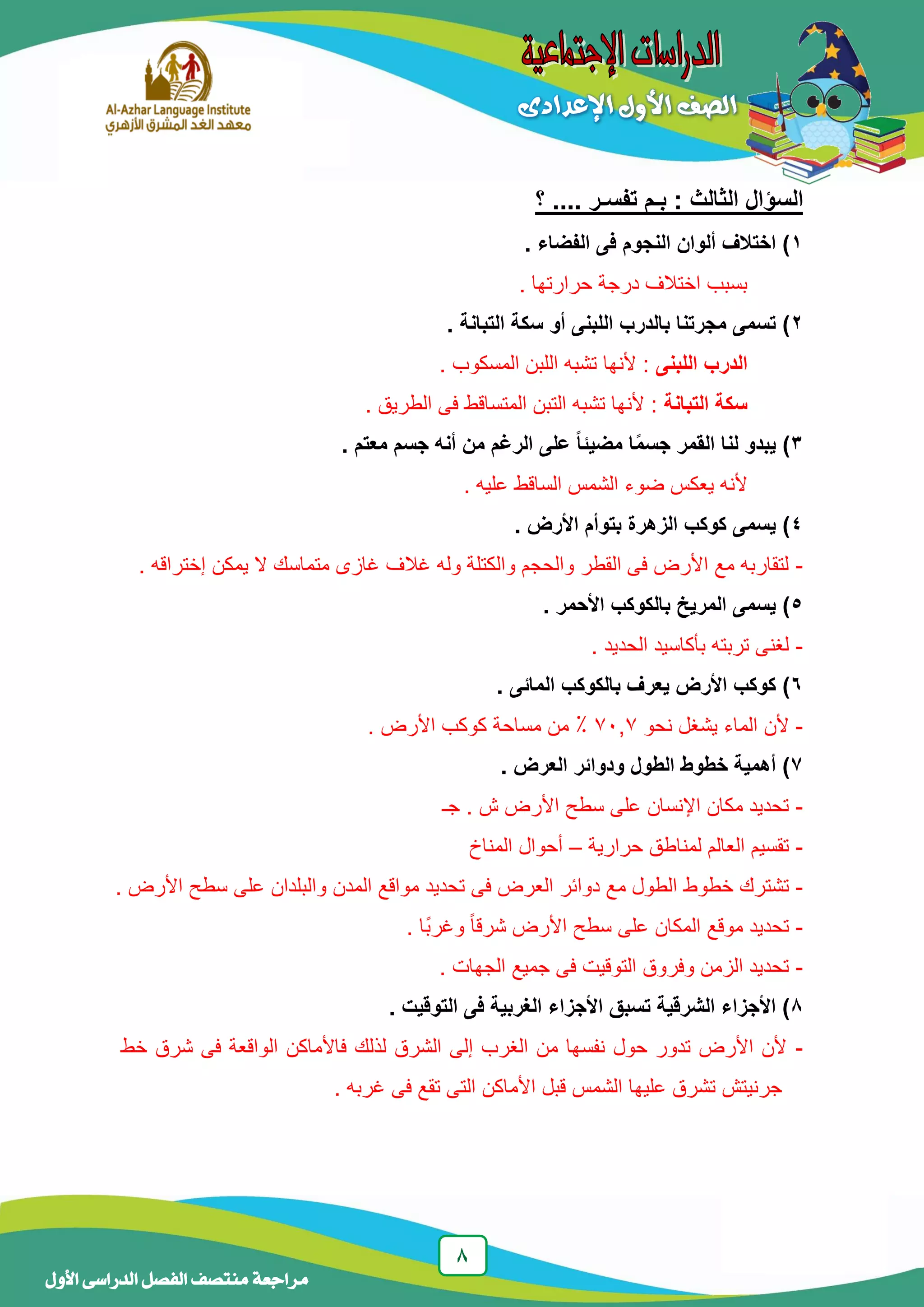 1
‫منتصف‬ ‫مراجعة‬‫األول‬ ‫الدراسى‬ ‫الفصل‬
‫ا‬‫؟‬ .... ‫تفسـر‬ ‫بـم‬ : ‫الثالث‬ ‫لسؤال‬
1. ‫الفضاء‬ ‫فى‬ ‫النجوم‬ ‫ألوان‬ ‫اختالف‬ )
. ‫حرارتها‬ ‫درجة‬ ‫اختالف‬ ‫بسبب‬
2. ‫التبانة‬ ‫سكة‬ ‫أو‬ ‫اللبنى‬ ‫بالدرب‬ ‫مجرتنا‬ ‫تسمى‬ )
‫اللبنى‬ ‫الدرب‬. ‫المسكوب‬ ‫اللبن‬ ‫تشبه‬ ‫ألنها‬ :
‫التبانة‬ ‫سكة‬. ‫الطريق‬ ‫فى‬ ‫المتساقط‬ ‫التبن‬ ‫تشبه‬ ‫ألنها‬ :
3‫الر‬ ‫على‬ ‫ا‬‫ا‬‫مضيئ‬ ‫ا‬‫ا‬‫م‬‫جس‬ ‫القمر‬ ‫لنا‬ ‫يبدو‬ )‫غ‬. ‫معتم‬ ‫جسم‬ ‫أنه‬ ‫من‬ ‫م‬
‫يع‬ ‫ألنه‬‫ك‬‫الساقط‬ ‫الشمس‬ ‫ضوء‬ ‫س‬. ‫عليه‬
4‫بتو‬ ‫الزهرة‬ ‫كوكب‬ ‫يسمى‬ )‫أ‬. ‫األرض‬ ‫م‬
-. ‫إختراقه‬ ‫يمكن‬ ‫ال‬ ‫متماسك‬ ‫غازى‬ ‫غالف‬ ‫وله‬ ‫والكتلة‬ ‫والحجم‬ ‫القطر‬ ‫فى‬ ‫األرض‬ ‫مع‬ ‫لتقاربه‬
5. ‫األحمر‬ ‫بالكوكب‬ ‫المريخ‬ ‫يسمى‬ )
-. ‫الحديد‬ ‫بأكاسيد‬ ‫تربته‬ ‫لغنى‬
6. ‫المائى‬ ‫بالكوكب‬ ‫يعرف‬ ‫األرض‬ ‫كوكب‬ )
-‫الماء‬ ‫ألن‬‫نحو‬ ‫يشغل‬73,7:‫من‬. ‫األرض‬ ‫كوكب‬ ‫مساحة‬
7. ‫العرض‬ ‫ودوائر‬ ‫الطول‬ ‫خطوط‬ ‫أهمية‬ )
-‫جـ‬ . ‫ش‬ ‫األرض‬ ‫سطح‬ ‫على‬ ‫اإلنسان‬ ‫مكان‬ ‫تحديد‬
-‫حرارية‬ ‫لمناطق‬ ‫العالم‬ ‫تقسيم‬–‫المناخ‬ ‫أحوال‬
-‫خطوط‬ ‫تشترك‬. ‫األرض‬ ‫سطح‬ ‫على‬ ‫والبلدان‬ ‫المدن‬ ‫مواقع‬ ‫تحديد‬ ‫فى‬ ‫العرض‬ ‫دوائر‬ ‫مع‬ ‫الطول‬
-‫األرض‬ ‫سطح‬ ‫على‬ ‫المكان‬ ‫موقع‬ ‫تحديد‬. ‫ًا‬‫ب‬‫وغر‬ ً‫ا‬‫شرق‬
-. ‫الجهات‬ ‫جميع‬ ‫فى‬ ‫التوقيت‬ ‫وفروق‬ ‫الزمن‬ ‫تحديد‬
1. ‫التوقيت‬ ‫فى‬ ‫الغربية‬ ‫األجزاء‬ ‫تسبق‬ ‫الشرقية‬ ‫األجزاء‬ )
-‫خط‬ ‫شرق‬ ‫فى‬ ‫الواقعة‬ ‫فاألماكن‬ ‫لذلك‬ ‫الشرق‬ ‫إلى‬ ‫الغرب‬ ‫من‬ ‫نفسها‬ ‫حول‬ ‫تدور‬ ‫األرض‬ ‫ألن‬
‫غرب‬ ‫فى‬ ‫تقع‬ ‫التى‬ ‫األماكن‬ ‫قبل‬ ‫الشمس‬ ‫عليها‬ ‫تشرق‬ ‫جرنيتش‬‫ه‬.
 