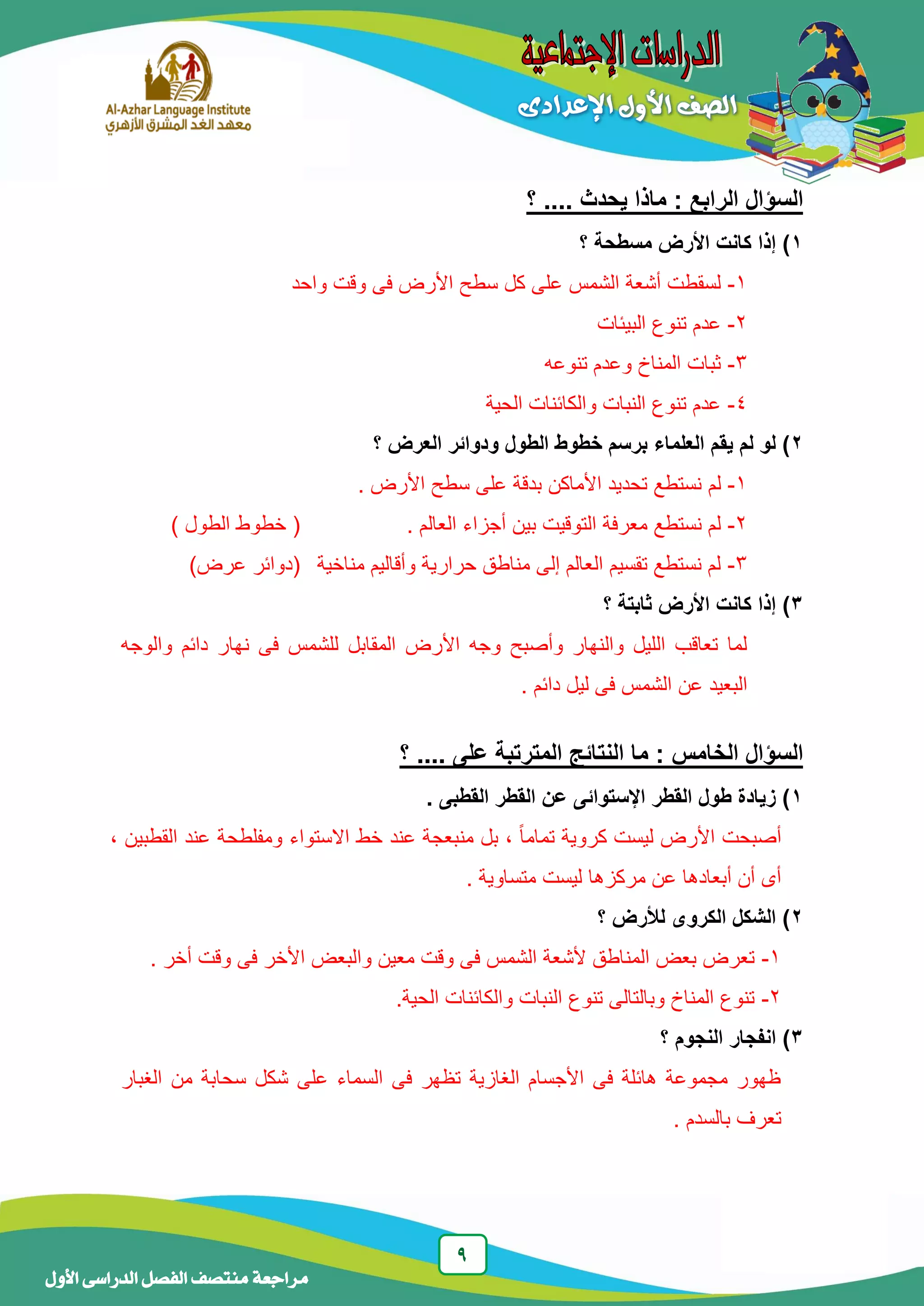 9
‫منتصف‬ ‫مراجعة‬‫األول‬ ‫الدراسى‬ ‫الفصل‬
‫؟‬ .... ‫يحدث‬ ‫ماذا‬ : ‫الرابع‬ ‫السؤال‬
1‫مسطح‬ ‫األرض‬ ‫كانت‬ ‫إذا‬ )‫ة‬‫؟‬
1-‫واحد‬ ‫وقت‬ ‫فى‬ ‫األرض‬ ‫سطح‬ ‫كل‬ ‫على‬ ‫الشمس‬ ‫أشعة‬ ‫لسقطت‬
2-‫البيئات‬ ‫تنوع‬ ‫عدم‬
3-‫تنوعه‬ ‫وعدم‬ ‫المناخ‬ ‫ثبات‬
4-‫الحية‬ ‫والكائنات‬ ‫النبات‬ ‫تنوع‬ ‫عدم‬
2‫العرض‬ ‫ودوائر‬ ‫الطول‬ ‫خطوط‬ ‫برسم‬ ‫العلماء‬ ‫يقم‬ ‫لم‬ ‫لو‬ )‫؟‬
1-‫لم‬. ‫األرض‬ ‫سطح‬ ‫على‬ ‫بدقة‬ ‫األماكن‬ ‫تحديد‬ ‫نستطع‬
2-‫أ‬ ‫بين‬ ‫التوقيت‬ ‫معرفة‬ ‫نستطع‬ ‫لم‬. ‫العالم‬ ‫جزاء‬) ‫الطول‬ ‫خطوط‬ (
3-‫مناخية‬ ‫وأقاليم‬ ‫حرارية‬ ‫مناطق‬ ‫إلى‬ ‫العالم‬ ‫تقسيم‬ ‫نستطع‬ ‫لم‬)‫عرض‬ ‫(دوائر‬
3‫؟‬ ‫ثابتة‬ ‫األرض‬ ‫كانت‬ ‫إذا‬ )
‫ن‬ ‫فى‬ ‫للشمس‬ ‫المقابل‬ ‫األرض‬ ‫وجه‬ ‫وأصبح‬ ‫والنهار‬ ‫الليل‬ ‫تعاقب‬ ‫لما‬‫والوجه‬ ‫دائم‬ ‫هار‬
. ‫دائم‬ ‫ليل‬ ‫فى‬ ‫الشمس‬ ‫عن‬ ‫البعيد‬
‫؟‬ .... ‫على‬ ‫المترتبة‬ ‫النتائج‬ ‫ما‬ : ‫الخامس‬ ‫السؤال‬
1. ‫القطبى‬ ‫القطر‬ ‫عن‬ ‫اإلستوائى‬ ‫القطر‬ ‫طول‬ ‫زيادة‬ )
‫عند‬ ‫منبعجة‬ ‫بل‬ ، ً‫ا‬‫تمام‬ ‫كروية‬ ‫ليست‬ ‫األرض‬ ‫أصبحت‬‫القطبين‬ ‫عند‬ ‫ومفلطحة‬ ‫االستواء‬ ‫خط‬،
‫ليست‬ ‫مركزها‬ ‫عن‬ ‫أبعادها‬ ‫أن‬ ‫أى‬. ‫متساوية‬
2‫؟‬ ‫لألرض‬ ‫الكروى‬ ‫الشكل‬ )
1-. ‫أخر‬ ‫وقت‬ ‫فى‬ ‫األخر‬ ‫والبعض‬ ‫معين‬ ‫وقت‬ ‫فى‬ ‫الشمس‬ ‫ألشعة‬ ‫المناطق‬ ‫بعض‬ ‫تعرض‬
2-.‫الحية‬ ‫والكائنات‬ ‫النبات‬ ‫تنوع‬ ‫وبالتالى‬ ‫المناخ‬ ‫تنوع‬
3)‫ا‬‫النجوم‬ ‫نفجار‬‫؟‬
‫الغبار‬ ‫من‬ ‫سحابة‬ ‫شكل‬ ‫على‬ ‫السماء‬ ‫فى‬ ‫تظهر‬ ‫الغازية‬ ‫األجسام‬ ‫فى‬ ‫هائلة‬ ‫مجموعة‬ ‫ظهور‬
‫تعرف‬. ‫بالسدم‬
 