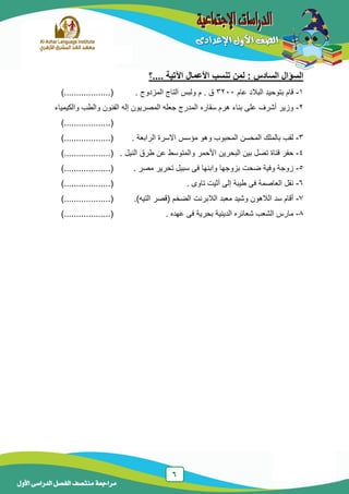 6
‫منتصف‬ ‫مراجعة‬‫األول‬ ‫الدراسى‬ ‫الفصل‬
‫....؟‬ ‫اآلتية‬ ‫األعمال‬ ‫تنسب‬ ‫لمن‬ : ‫السادس‬ ‫السؤال‬
1-‫عام‬ ‫البالد‬ ‫بتوحيد‬ ‫قام‬3233‫م‬ . ‫ق‬. ‫المزدوج‬ ‫التاج‬ ‫ولبس‬.......(..)..........
2-‫سقاره‬ ‫هرم‬ ‫بناء‬ ‫على‬ ‫أشرف‬ ‫وزير‬‫والكيمياء‬ ‫والطب‬ ‫الفنون‬ ‫إله‬ ‫المصريون‬ ‫جعله‬ ‫المدرج‬
..........(..).......
3-. ‫الرابعة‬ ‫االسرة‬ ‫مؤسس‬ ‫وهو‬ ‫المحبوب‬ ‫المحسن‬ ‫بالملك‬ ‫لقب‬..........(..).......
4-‫البحرين‬ ‫بين‬ ‫تصل‬ ‫قناة‬ ‫حفر‬. ‫النيل‬ ‫طرق‬ ‫عن‬ ‫والمتوسط‬ ‫األحمر‬.........(..)........
5-. ‫مصر‬ ‫تحرير‬ ‫سبيل‬ ‫فى‬ ‫وابنها‬ ‫بزوجها‬ ‫ضحت‬ ‫وفية‬ ‫زوجة‬.......(..)..........
6-. ‫تاوى‬ ‫أثيت‬ ‫إلى‬ ‫طيبة‬ ‫فى‬ ‫العاصمة‬ ‫نقل‬......(..)...........
7-.)‫التيه‬ ‫(قصر‬ ‫الضخم‬ ‫الالبرنت‬ ‫معبد‬ ‫وشيد‬ ‫الالهون‬ ‫سد‬ ‫أقام‬........(.....)......
8-. ‫عهده‬ ‫فى‬ ‫بحرية‬ ‫الدينية‬ ‫شعائره‬ ‫الشعب‬ ‫مارس‬.............(..)....
 