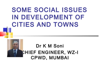 SOME SOCIAL ISSUES
IN DEVELOPMENT OF
CITIES AND TOWNS
Dr K M Soni
CHIEF ENGINEER, WZ-I
CPWD, MUMBAI
 