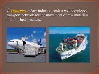 2. Transport :- Any industry needs a well developed
transport network for the movement of raw materials
and finished products.
 
