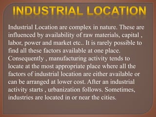 Industrial Location are complex in nature. These are
influenced by availability of raw materials, capital ,
labor, power and market etc.. It is rarely possible to
find all these factors available at one place.
Consequently , manufacturing activity tends to
locate at the most appropriate place where all the
factors of industrial location are either available or
can be arranged at lower cost. After an industrial
activity starts , urbanization follows. Sometimes,
industries are located in or near the cities.
 