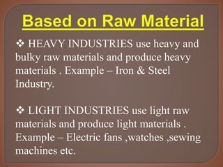  HEAVY INDUSTRIES use heavy and
bulky raw materials and produce heavy
materials . Example – Iron & Steel
Industry.
 LIGHT INDUSTRIES use light raw
materials and produce light materials .
Example – Electric fans ,watches ,sewing
machines etc.
 