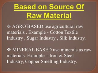  AGRO BASED use agricultural raw
materials . Example - Cotton Textile
Industry , Sugar Industry , Silk Industry.
 MINERAL BASED use minerals as raw
materials. Example – Iron & Steel
Industry, Copper Smelting Industry.
 