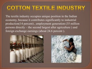 The textile industry occupies unique position in the Indian
economy, because it contributes significantly to industrial
production(14 percent) , employment generation (35 million
persons directly – the second largest after agriculture ) and
foreign exchange earnings (about 24.6 percent ).
 